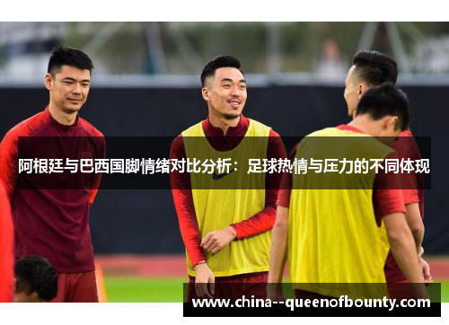 阿根廷与巴西国脚情绪对比分析：足球热情与压力的不同体现