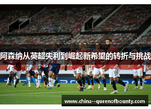 阿森纳从英超失利到崛起新希望的转折与挑战