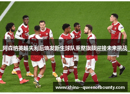 阿森纳英超失利后焕发新生球队重整旗鼓迎接未来挑战