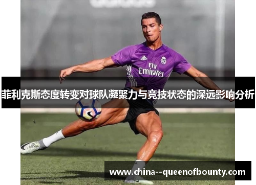 菲利克斯态度转变对球队凝聚力与竞技状态的深远影响分析